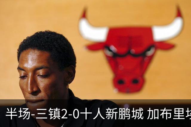 半场-三镇2-0十人新鹏城 加布里埃尔13分钟直红熊继政汪晋贤破门