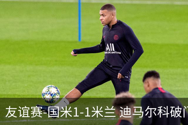 友谊赛-国米1-1米兰 迪马尔科破门恩昆库造点+点射 拉莫斯替补