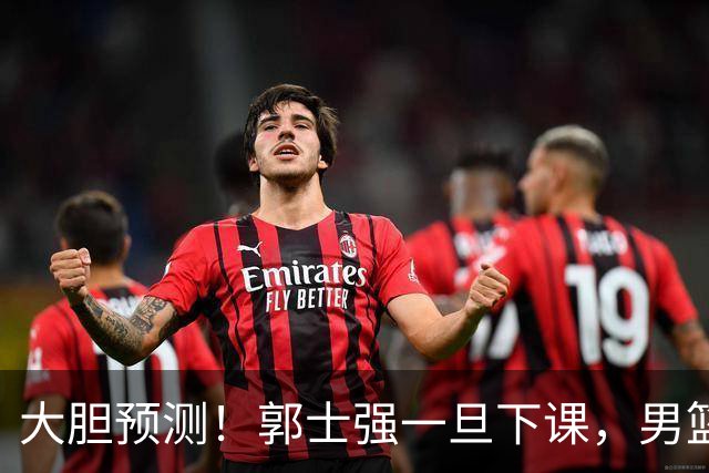 大胆预测！郭士强一旦下课，男篮新主帅99％在以下会在这三人之间产生