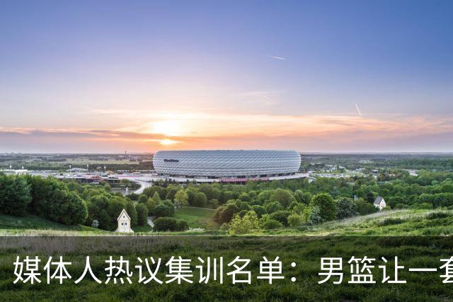 媒体人热议集训名单：男篮让一套首发 张镇麟缺席意外