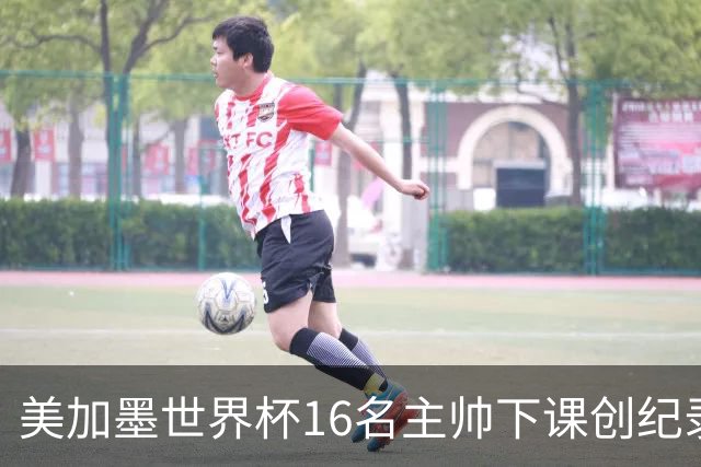 美加墨世界杯16名主帅下课创纪录，有人打一场，有人只干18天