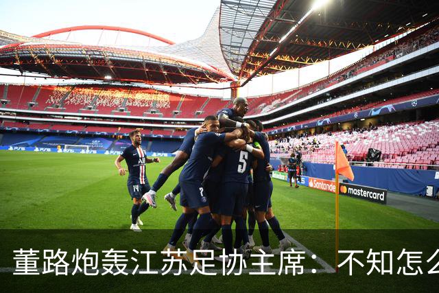 董路炮轰江苏足协主席：不知怎么得罪他了 我做的事他一律不支持